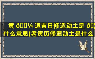 黄 🌼 道吉日修造动土是 🦅 什么意思(老黄历修造动土是什么意思)